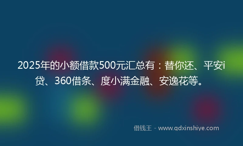 2025年的小额借款500元汇总有：替你还、平安i贷、360借条、度小满金融、安逸花等。