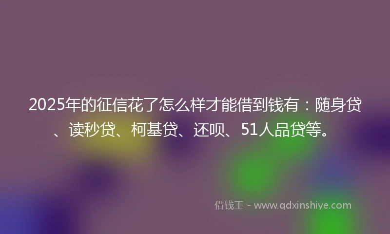 2025年的征信花了怎么样才能借到钱有：随身贷、读秒贷、柯基贷、还呗、51人品贷等。