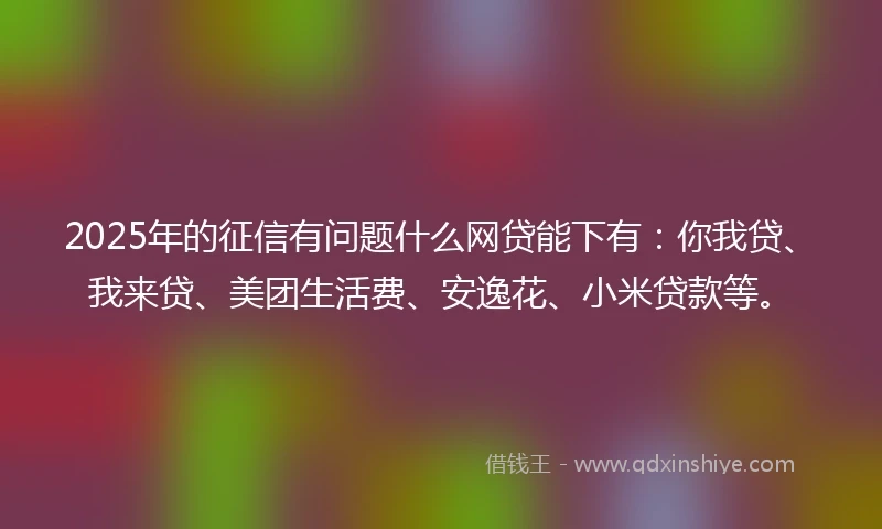 2025年的征信有问题什么网贷能下有：你我贷、我来贷、美团生活费、安逸花、小米贷款等。