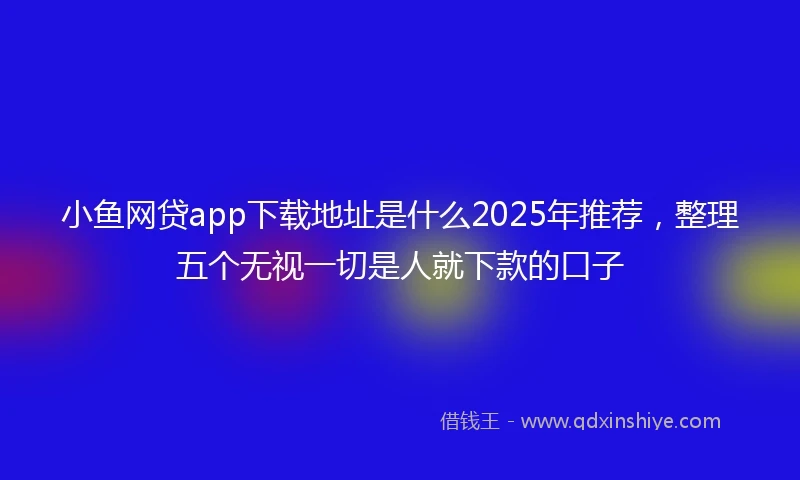小鱼网贷app下载地址是什么2025年推荐，整理五个无视一切是人就下款的口子