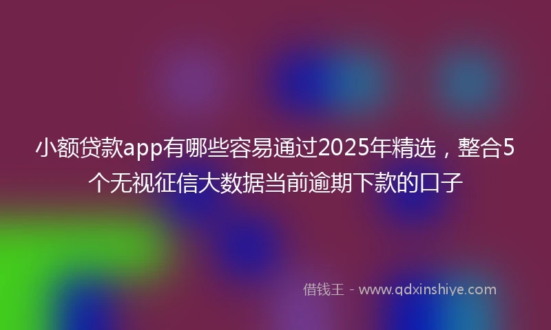 小额贷款app有哪些容易通过2025年精选，整合5个无视征信大数据当前逾期下款的口子
