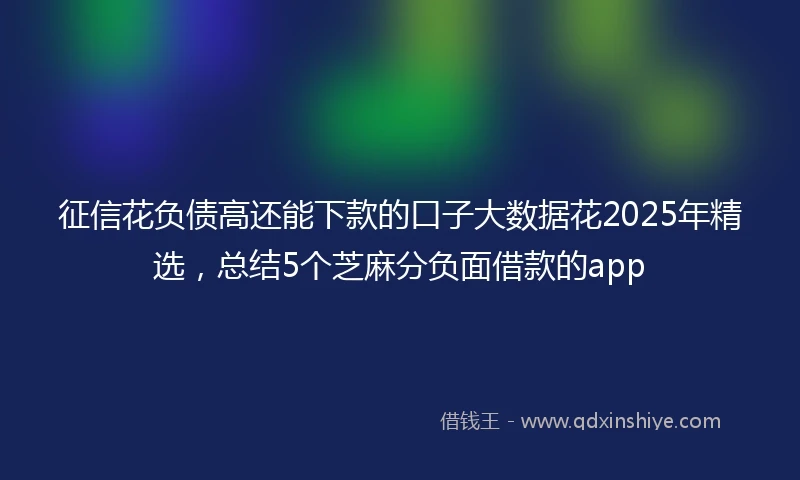 征信花负债高还能下款的口子大数据花2025年精选，总结5个芝麻分负面借款的app