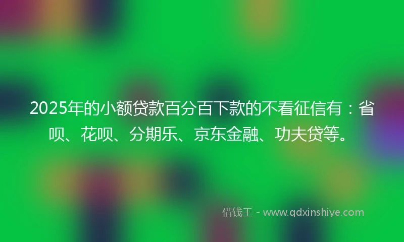 2025年的小额贷款百分百下款的不看征信有：省呗、花呗、分期乐、京东金融、功夫贷等。