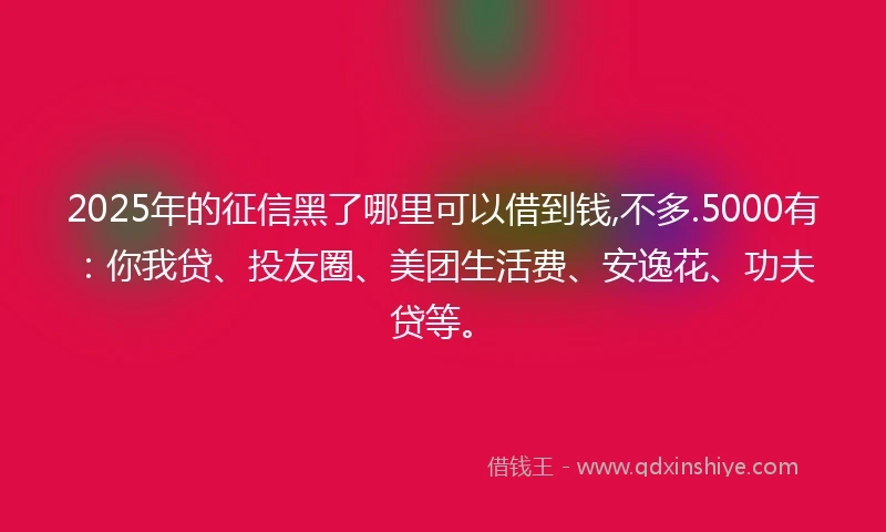 2025年的征信黑了哪里可以借到钱,不多.5000有：你我贷、投友圈、美团生活费、安逸花、功夫贷等。