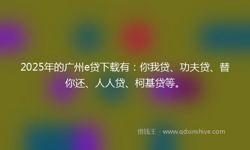 2025年的广州e贷下载有：你我贷、功夫贷、替你还、人人贷、柯基贷等。