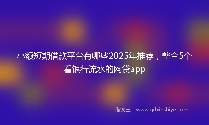 小额短期借款平台有哪些2025年推荐，整合5个看银行流水的网贷app