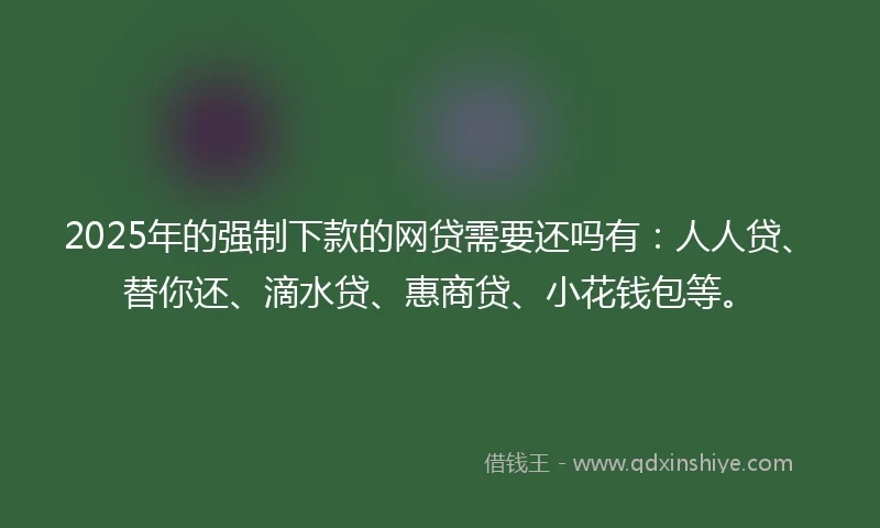2025年的强制下款的网贷需要还吗有：人人贷、替你还、滴水贷、惠商贷、小花钱包等。