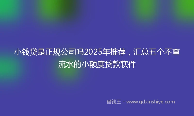 小钱贷是正规公司吗2025年推荐，汇总五个不查流水的小额度贷款软件