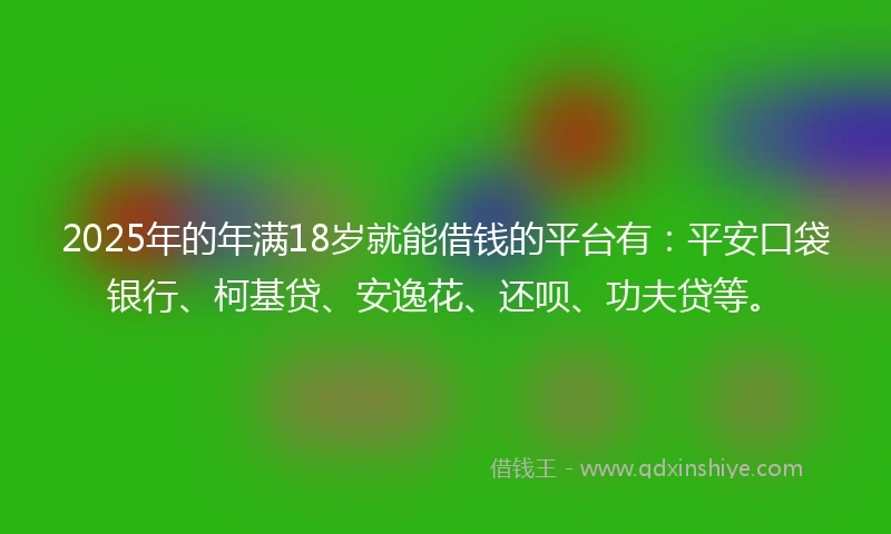 2025年的年满18岁就能借钱的平台有：平安口袋银行、柯基贷、安逸花、还呗、功夫贷等。