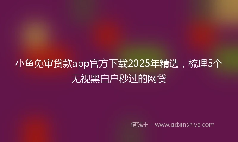 小鱼免审贷款app官方下载2025年精选，梳理5个无视黑白户秒过的网贷