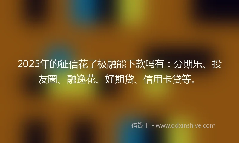 2025年的征信花了极融能下款吗有：分期乐、投友圈、融逸花、好期贷、信用卡贷等。