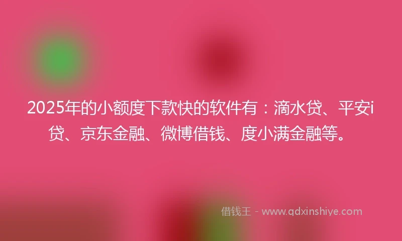 2025年的小额度下款快的软件有：滴水贷、平安i贷、京东金融、微博借钱、度小满金融等。