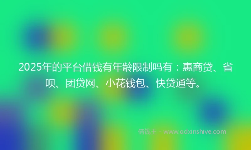 2025年的平台借钱有年龄限制吗有：惠商贷、省呗、团贷网、小花钱包、快贷通等。