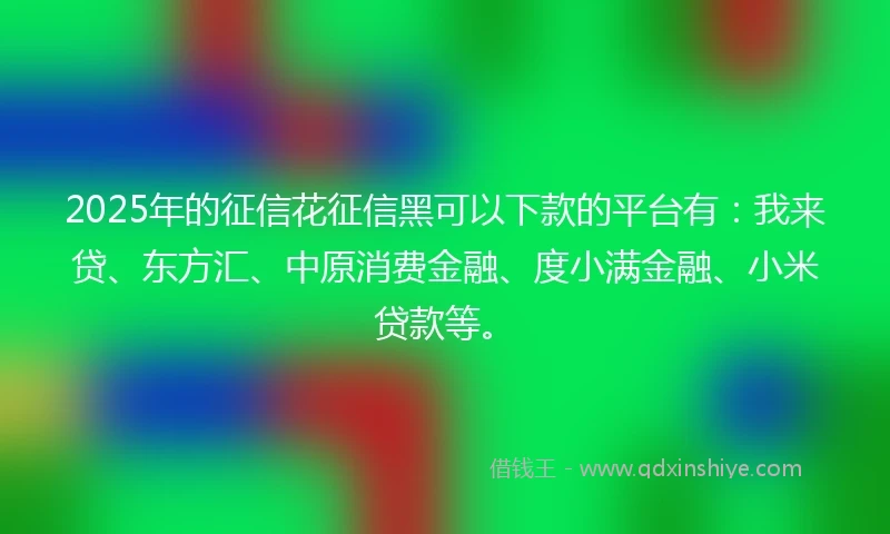 2025年的征信花征信黑可以下款的平台有：我来贷、东方汇、中原消费金融、度小满金融、小米贷款等。