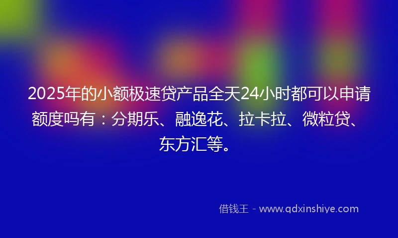 2025年的小额极速贷产品全天24小时都可以申请额度吗有：分期乐、融逸花、拉卡拉、微粒贷、东方汇等。