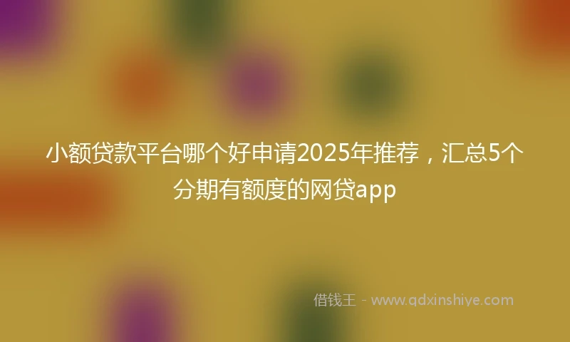 小额贷款平台哪个好申请2025年推荐，汇总5个分期有额度的网贷app