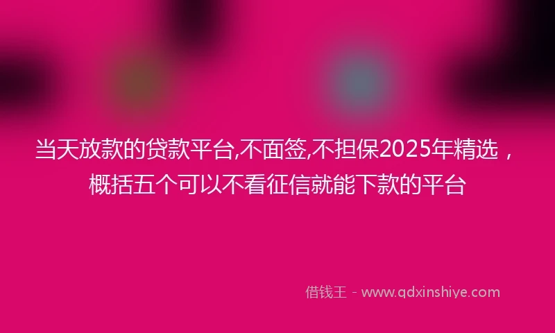 当天放款的贷款平台,不面签,不担保2025年精选，概括五个可以不看征信就能下款的平台