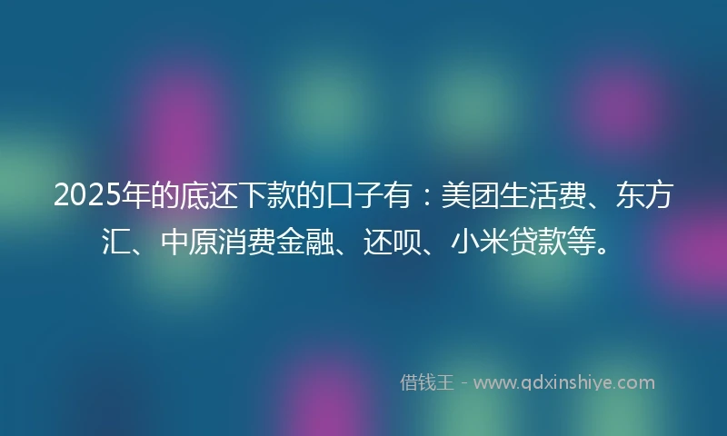 2025年的底还下款的口子有：美团生活费、东方汇、中原消费金融、还呗、小米贷款等。