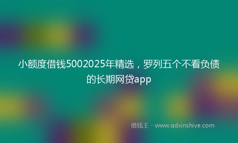 小额度借钱5002025年精选，罗列五个不看负债的长期网贷app