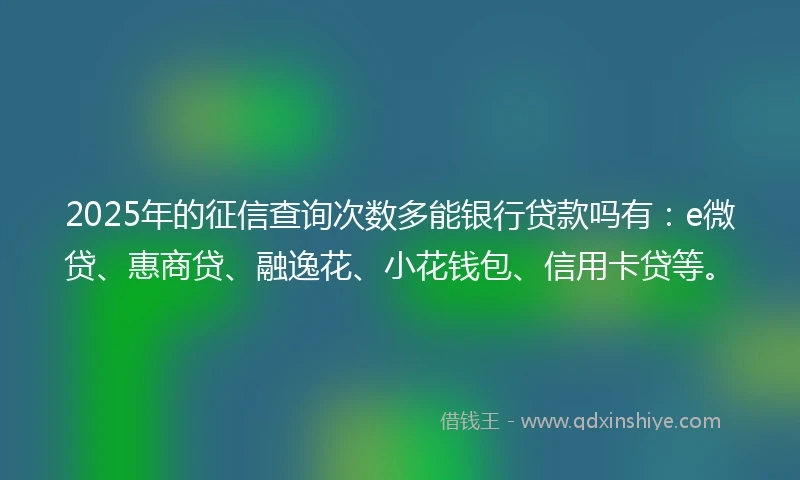 2025年的征信查询次数多能银行贷款吗有：e微贷、惠商贷、融逸花、小花钱包、信用卡贷等。