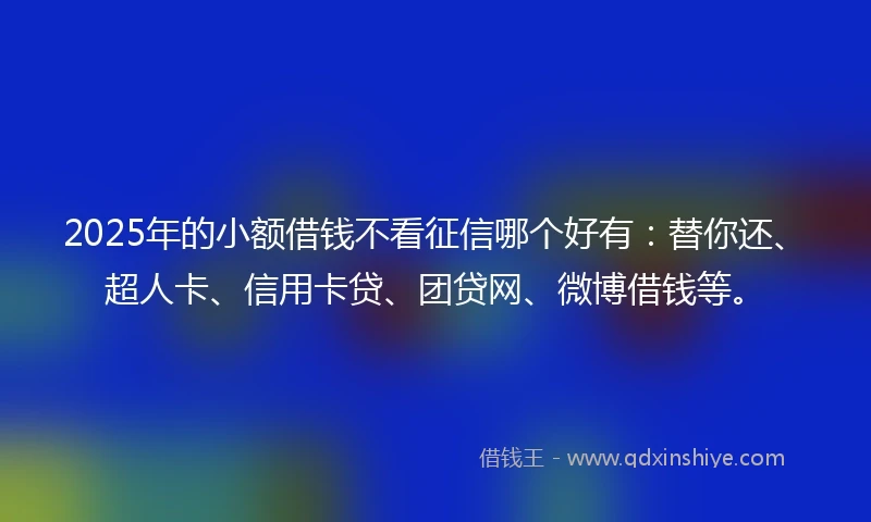2025年的小额借钱不看征信哪个好有：替你还、超人卡、信用卡贷、团贷网、微博借钱等。
