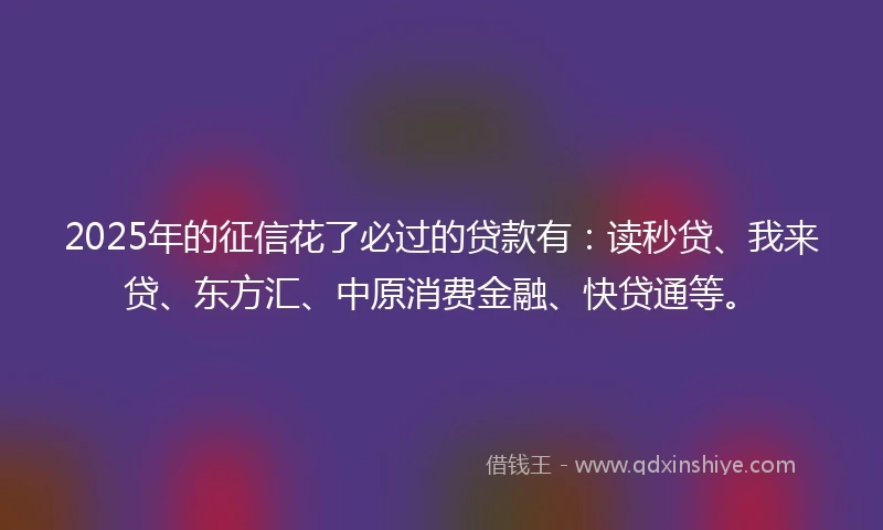 2025年的征信花了必过的贷款有：读秒贷、我来贷、东方汇、中原消费金融、快贷通等。