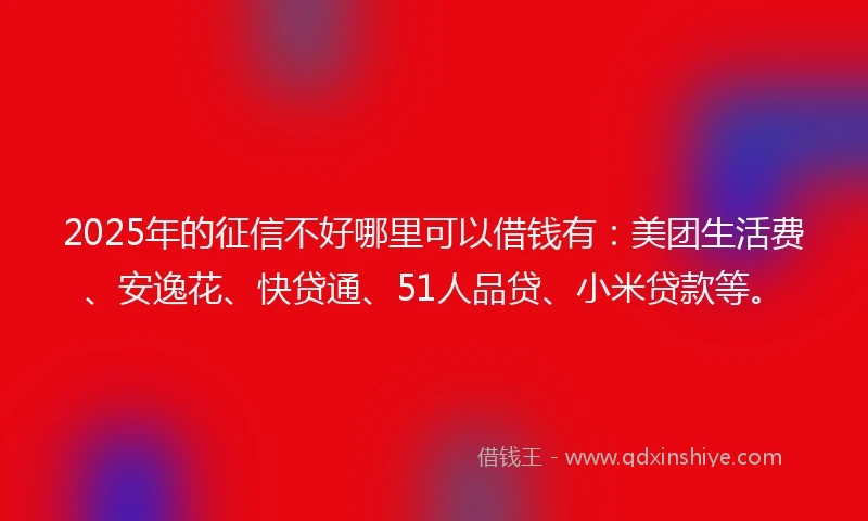 2025年的征信不好哪里可以借钱有：美团生活费、安逸花、快贷通、51人品贷、小米贷款等。
