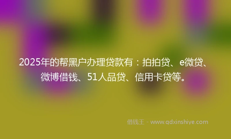 2025年的帮黑户办理贷款有：拍拍贷、e微贷、微博借钱、51人品贷、信用卡贷等。