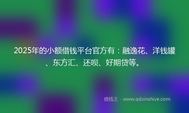 2025年的小额借钱平台官方有：融逸花、洋钱罐、东方汇、还呗、好期贷等。