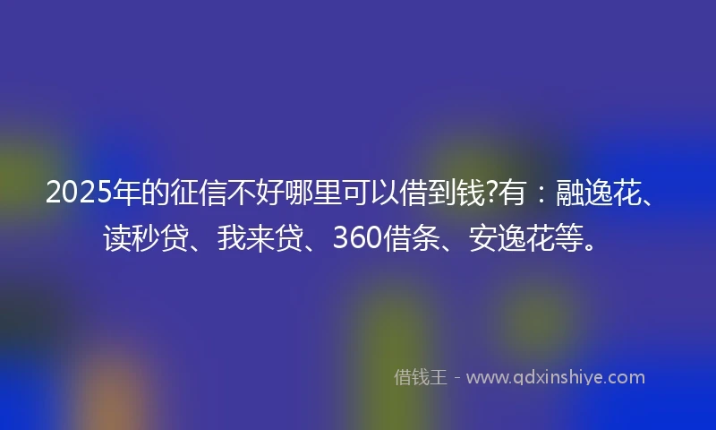 2025年的征信不好哪里可以借到钱?有:融逸花、读秒贷、我来贷、360借条、安逸花等。