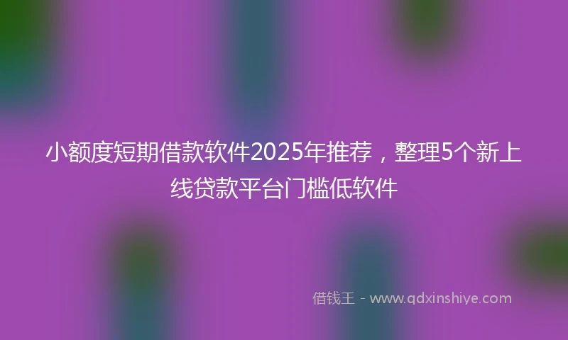 小额度短期借款软件2025年推荐，整理5个新上线贷款平台门槛低软件