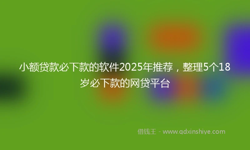小额贷款必下款的软件2025年推荐，整理5个18岁必下款的网贷平台