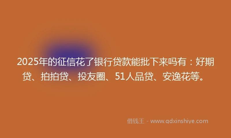2025年的征信花了银行贷款能批下来吗有:好期贷、拍拍贷、投友圈、51人品贷、安逸花等。
