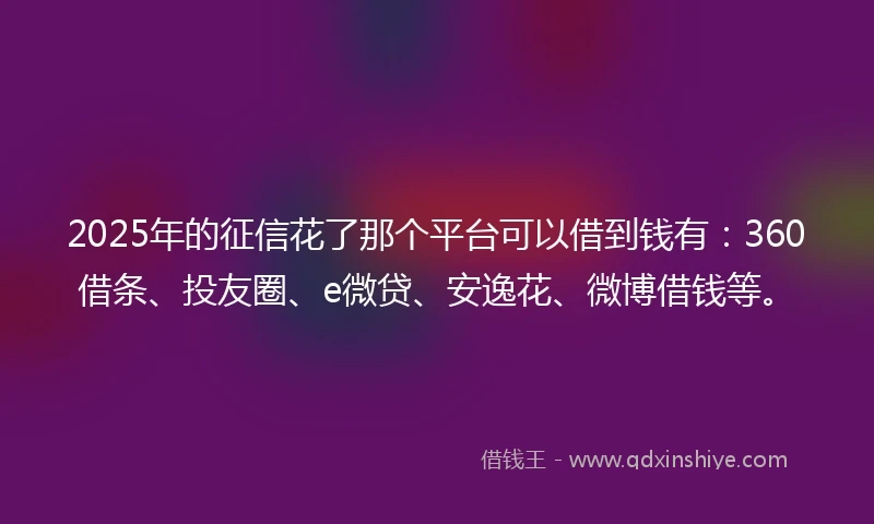 2025年的征信花了那个平台可以借到钱有：360借条、投友圈、e微贷、安逸花、微博借钱等。
