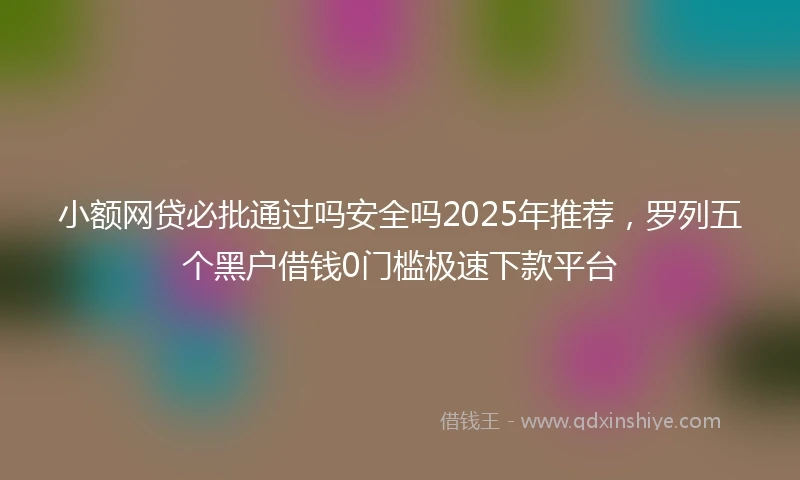 小额网贷必批通过吗安全吗2025年推荐，罗列五个黑户借钱0门槛极速下款平台