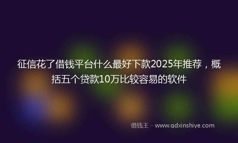 征信花了借钱平台什么最好下款2025年推荐，概括五个贷款10万比较容易的软件