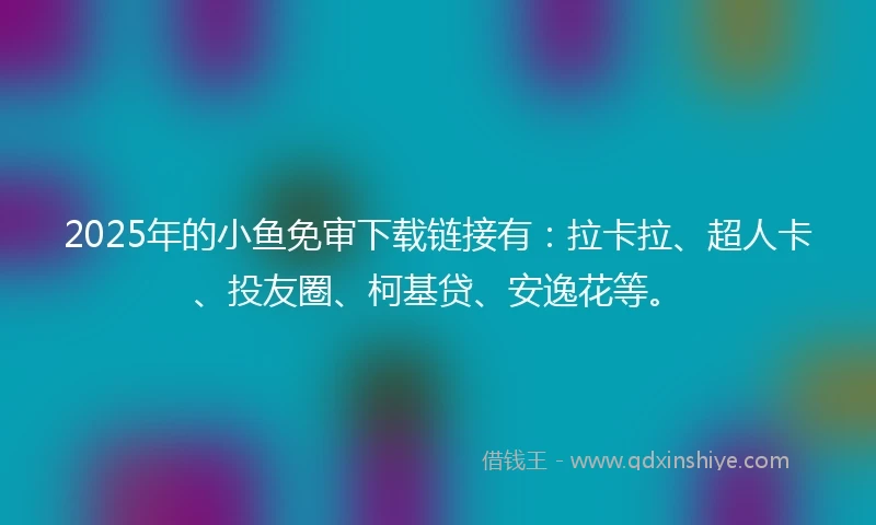 2025年的小鱼免审下载链接有：拉卡拉、超人卡、投友圈、柯基贷、安逸花等。