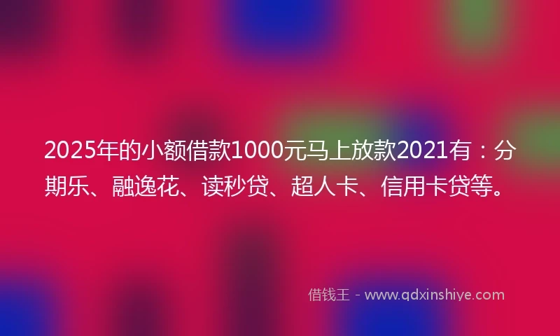 2025年的小额借款1000元马上放款2021有：分期乐、融逸花、读秒贷、超人卡、信用卡贷等。