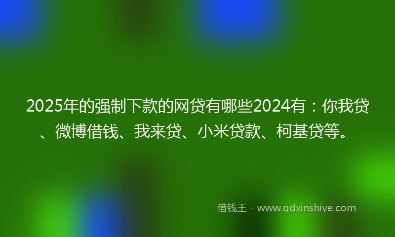 2025年的强制下款的网贷有哪些2024有：你我贷、微博借钱、我来贷、小米贷款、柯基贷等。