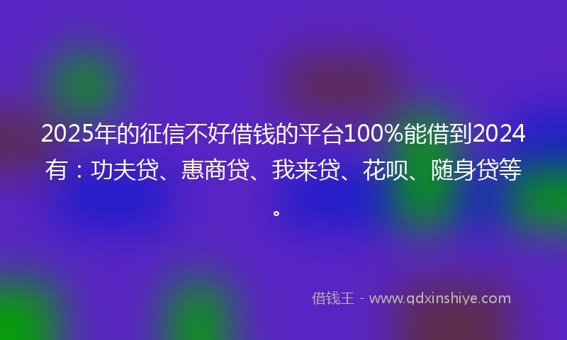 2025年的征信不好借钱的平台100%能借到2024有：功夫贷、惠商贷、我来贷、花呗、随身贷等。