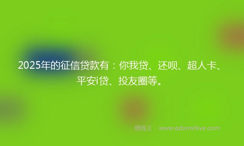 2025年的征信贷款有：你我贷、还呗、超人卡、平安i贷、投友圈等。