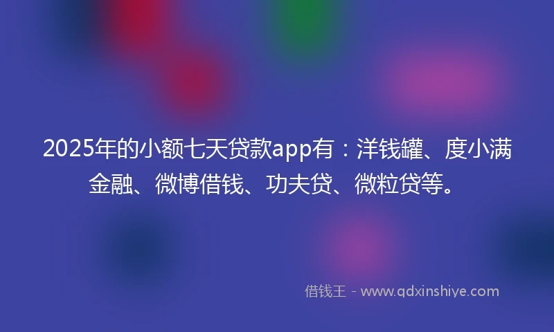 2025年的小额七天贷款app有：洋钱罐、度小满金融、微博借钱、功夫贷、微粒贷等。
