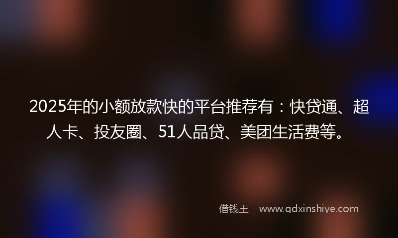 2025年的小额放款快的平台推荐有：快贷通、超人卡、投友圈、51人品贷、美团生活费等。