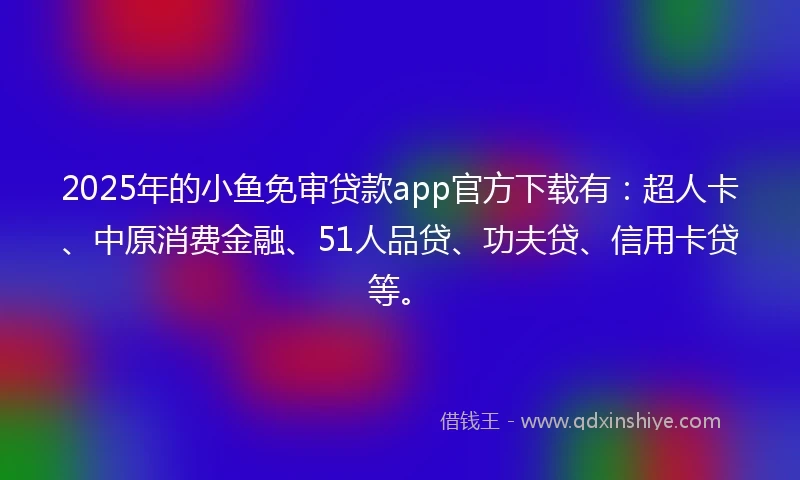 2025年的小鱼免审贷款app官方下载有：超人卡、中原消费金融、51人品贷、功夫贷、信用卡贷等。