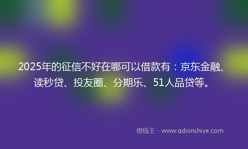 2025年的征信不好在哪可以借款有：京东金融、读秒贷、投友圈、分期乐、51人品贷等。