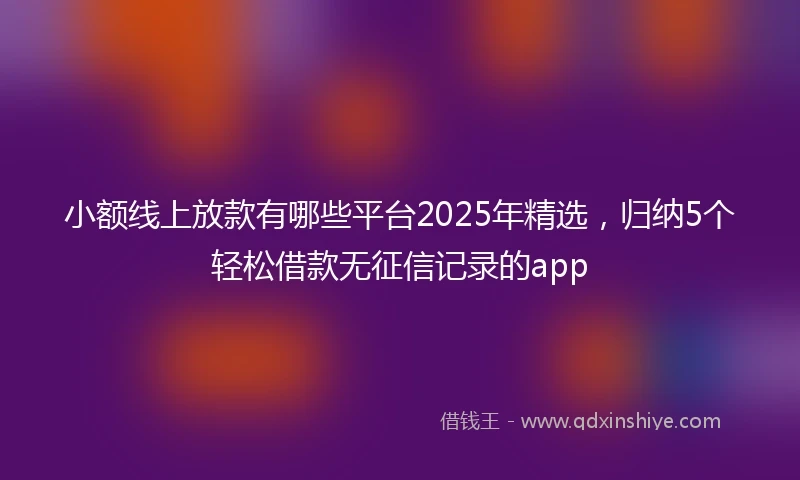 小额线上放款有哪些平台2025年精选，归纳5个轻松借款无征信记录的app