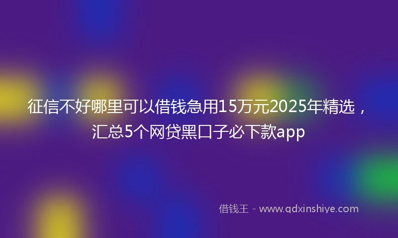 征信不好哪里可以借钱急用15万元2025年精选，汇总5个网贷黑口子必下款app