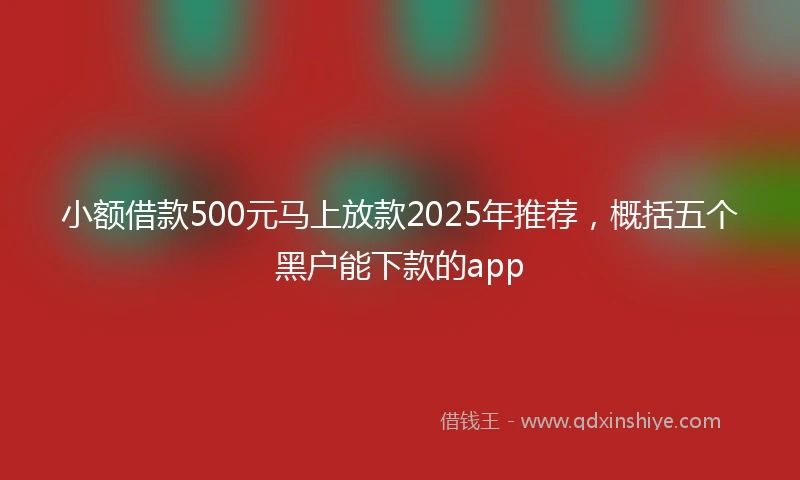 小额借款500元马上放款2025年推荐，概括五个黑户能下款的app