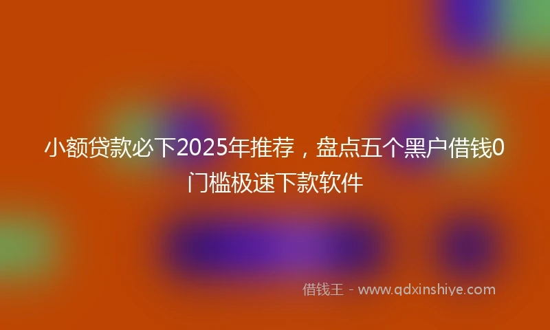 小额贷款必下2025年推荐，盘点五个黑户借钱0门槛极速下款软件
