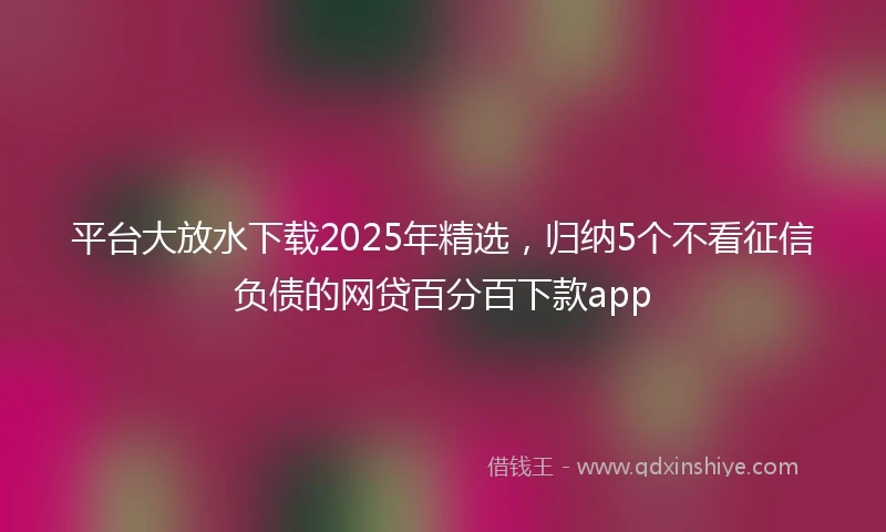 平台大放水下载2025年精选，归纳5个不看征信负债的网贷百分百下款app